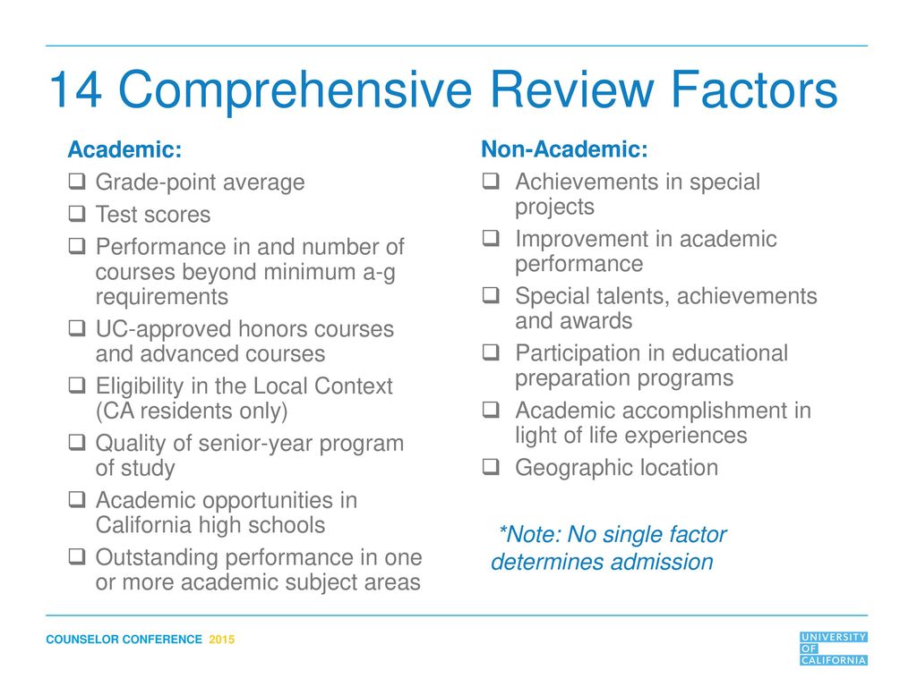 A List from the University of California (UC) showcasing the UC Comprehensive Review Criteria in 14 points. Academic: Grade-point average. Test scores. Performance in and number of courses beyond minimum a-g requirements. UC-approved honors courses and advanced courses. Eligibility in the Local Context (CA residents only) Quality of senior-year program of study. Academic opportunities in California high schools. Outstanding performance in one or more academic subject areas. Non-Academic: Achievements in special projects. Improvement in academic performance. Special talents, achievements and awards. Participation in educational preparation programs. Academic accomplishment in light of life experiences. Geographic location. Note: No single factor determines admission.